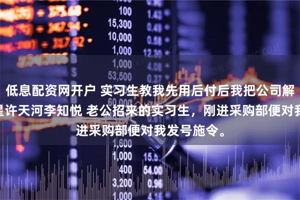 低息配资网开户 实习生教我先用后付后我把公司解散了 林晚星许天河李知悦 老公招来的实习生，刚进采购部便对我发号施令。