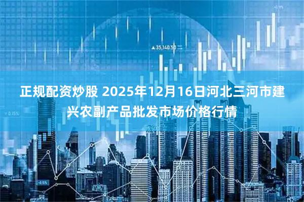 正规配资炒股 2025年12月16日河北三河市建兴农副产品批发市场价格行情