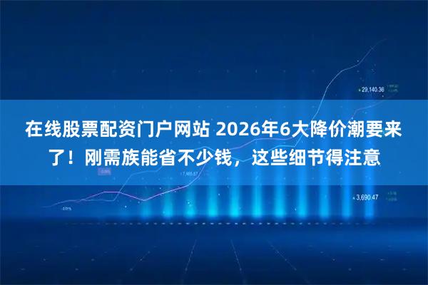在线股票配资门户网站 2026年6大降价潮要来了！刚需族能省不少钱，这些细节得注意