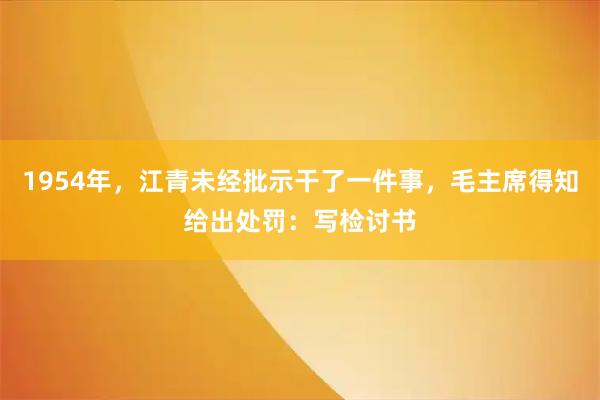 1954年，江青未经批示干了一件事，毛主席得知给出处罚：写检讨书