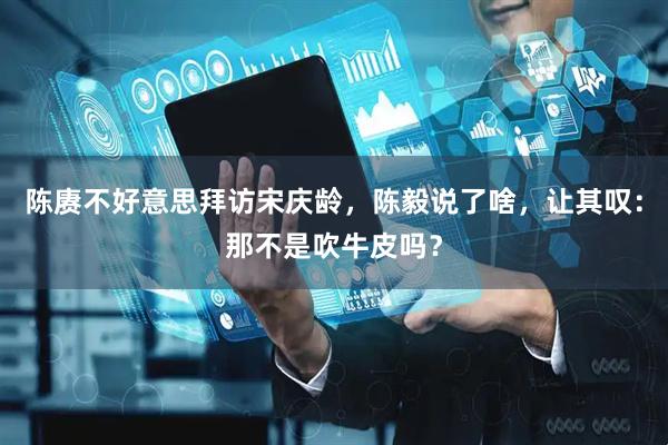 陈赓不好意思拜访宋庆龄，陈毅说了啥，让其叹：那不是吹牛皮吗？