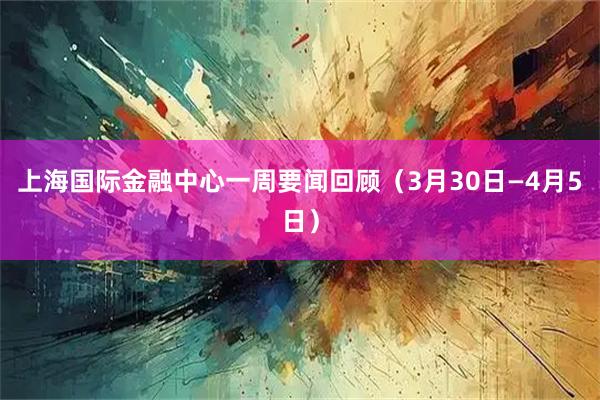 上海国际金融中心一周要闻回顾（3月30日—4月5日）
