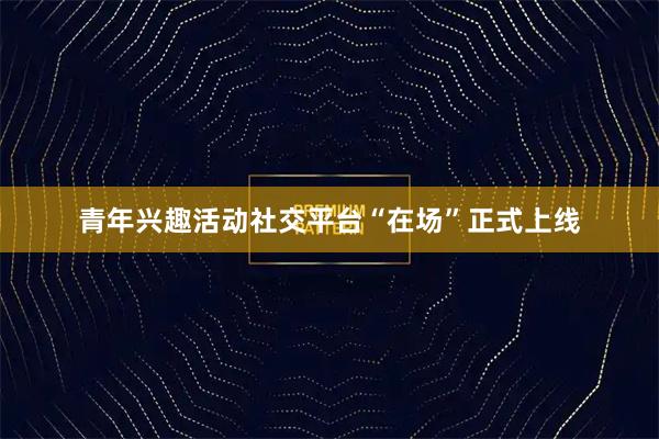 青年兴趣活动社交平台“在场”正式上线