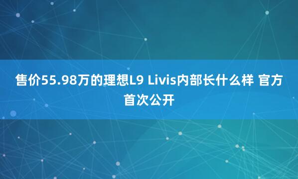 售价55.98万的理想L9 Livis内部长什么样 官方首次公开