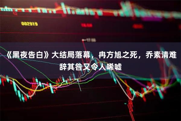 《黑夜告白》大结局落幕，冉方旭之死，乔素清难辞其咎又令人唏嘘