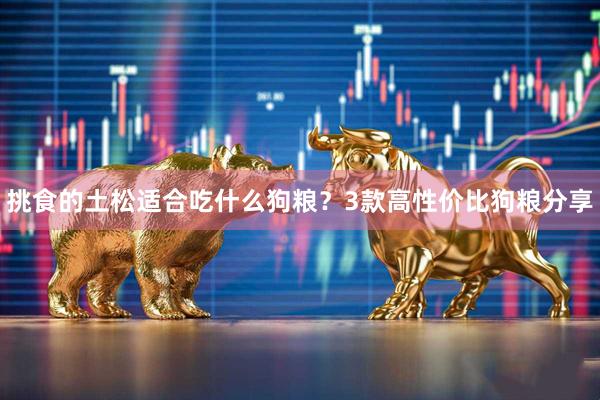 挑食的土松适合吃什么狗粮？3款高性价比狗粮分享