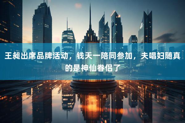 王昶出席品牌活动，钱天一陪同参加，夫唱妇随真的是神仙眷侣了