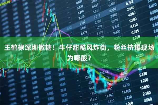 王鹤棣深圳撒糖！牛仔甜酷风炸街，粉丝挤爆现场为哪般？