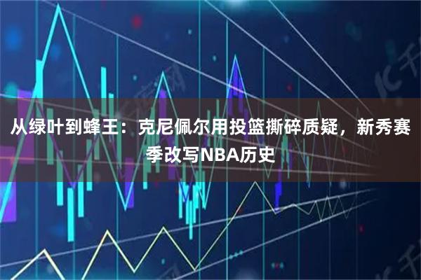 从绿叶到蜂王：克尼佩尔用投篮撕碎质疑，新秀赛季改写NBA历史