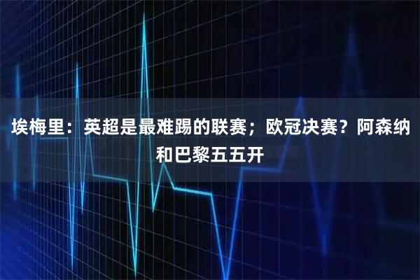 埃梅里:英超是最难踢的联赛;欧冠决赛?阿森纳和巴黎五五开