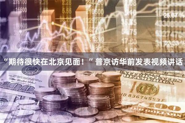 “期待很快在北京见面!”普京访华前发表视频讲话
