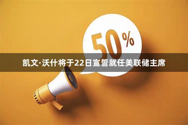 凯文·沃什将于22日宣誓就任美联储主席