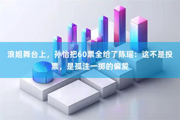 浪姐舞台上，孙怡把60票全给了陈瑶：这不是投票，是孤注一掷的偏爱