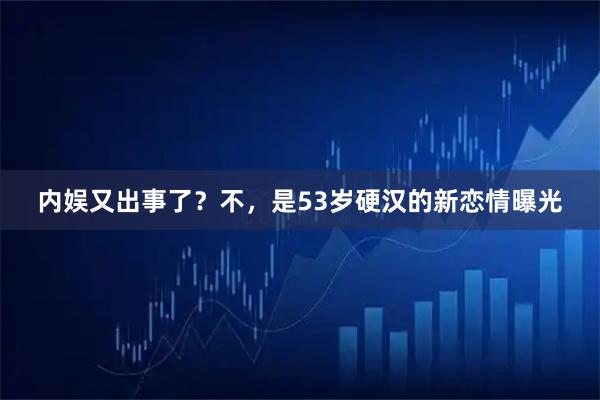 内娱又出事了？不，是53岁硬汉的新恋情曝光