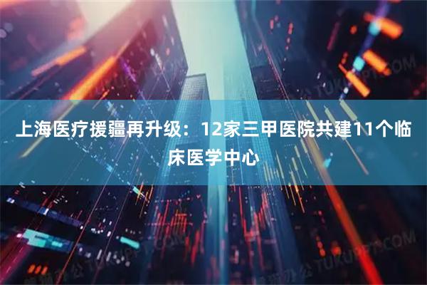 上海医疗援疆再升级：12家三甲医院共建11个临床医学中心