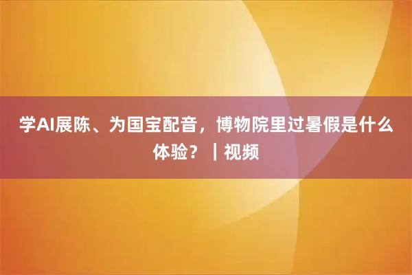 学AI展陈、为国宝配音，博物院里过暑假是什么体验？｜视频