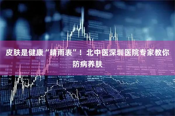 皮肤是健康“晴雨表”！北中医深圳医院专家教你防病养肤