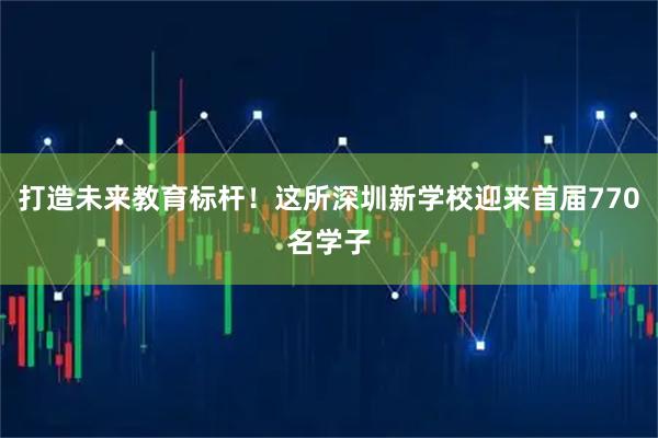 打造未来教育标杆！这所深圳新学校迎来首届770名学子