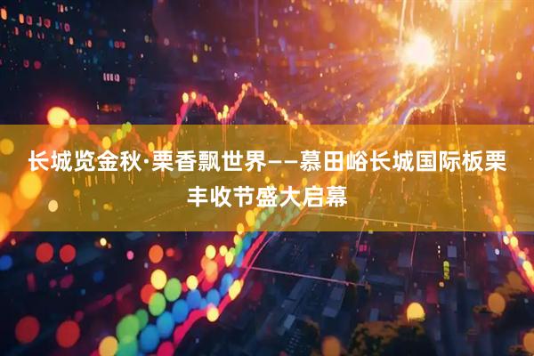 长城览金秋·栗香飘世界——慕田峪长城国际板栗丰收节盛大启幕