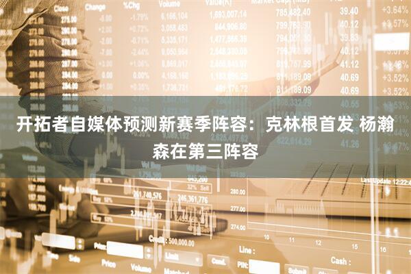 开拓者自媒体预测新赛季阵容：克林根首发 杨瀚森在第三阵容